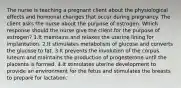 The nurse is teaching a pregnant client about the physiological effects and hormonal changes that occur during pregnancy. The client asks the nurse about the purpose of estrogen. Which response should the nurse give the client for the purpose of estrogen? 1.It maintains and relaxes the uterine lining for implantation. 2.It stimulates metabolism of glucose and converts the glucose to fat. 3.It prevents the involution of the corpus luteum and maintains the production of progesterone until the placenta is formed. 4.It stimulates uterine development to provide an environment for the fetus and stimulates the breasts to prepare for lactation.