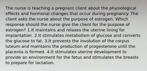 The nurse is teaching a pregnant client about the physiological effects and hormonal changes that occur during pregnancy. The client asks the nurse about the purpose of estrogen. Which response should the nurse give the client for the purpose of estrogen? 1.It maintains and relaxes the uterine lining for implantation. 2.It stimulates metabolism of glucose and converts the glucose to fat. 3.It prevents the involution of the corpus luteum and maintains the production of progesterone until the placenta is formed. 4.It stimulates uterine development to provide an environment for the fetus and stimulates the breasts to prepare for lactation.