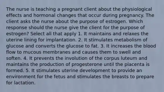 The nurse is teaching a pregnant client about the physiological effects and hormonal changes that occur during pregnancy. The client asks the nurse about the purpose of estrogen. Which response should the nurse give the client for the purpose of estrogen? Select all that apply 1. It maintains and relaxes the uterine lining for implantation. 2. It stimulates metabolism of glucose and converts the glucose to fat. 3. It increases the blood flow to mucous membranes and causes them to swell and soften. 4. It prevents the involution of the corpus luteum and maintains the production of progesterone until the placenta is formed. 5. It stimulates uterine development to provide an environment for the fetus and stimulates the breasts to prepare for lactation.