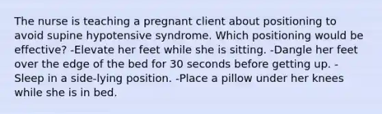 The nurse is teaching a pregnant client about positioning to avoid supine hypotensive syndrome. Which positioning would be effective? -Elevate her feet while she is sitting. -Dangle her feet over the edge of the bed for 30 seconds before getting up. -Sleep in a side-lying position. -Place a pillow under her knees while she is in bed.