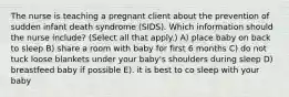 The nurse is teaching a pregnant client about the prevention of sudden infant death syndrome​ (SIDS). Which information should the nurse​ include? (Select all that​ apply.) A) place baby on back to sleep B) share a room with baby for first 6 months C) do not tuck loose blankets under your baby's shoulders during sleep D) breastfeed baby if possible E). it is best to co sleep with your baby