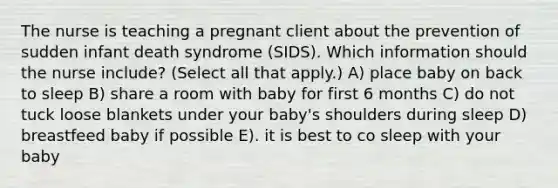 The nurse is teaching a pregnant client about the prevention of sudden infant death syndrome​ (SIDS). Which information should the nurse​ include? (Select all that​ apply.) A) place baby on back to sleep B) share a room with baby for first 6 months C) do not tuck loose blankets under your baby's shoulders during sleep D) breastfeed baby if possible E). it is best to co sleep with your baby