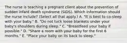 The nurse is teaching a pregnant client about the prevention of sudden infant death syndrome​ (SIDS). Which information should the nurse​ include? (Select all that​ apply.) A. ​"It is best to​ co-sleep with your​ baby." B. ​"Do not tuck loose blankets under your​ baby's shoulders during​ sleep." C. ​"Breastfeed your baby if​ possible." D. ​"Share a room with your baby for the first 6​ months." E. ​"Place your baby on its back to​ sleep."