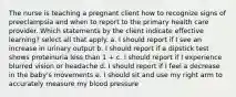 The nurse is teaching a pregnant client how to recognize signs of preeclampsia and when to report to the primary health care provider. Which statements by the client indicate effective learning? select all that apply. a. I should report if I see an increase in urinary output b. I should report if a dipstick test shows proteinuria less than 1 + c. I should report if I experience blurred vision or headache d. I should report if I feel a decrease in the baby's movements e. I should sit and use my right arm to accurately measure my blood pressure