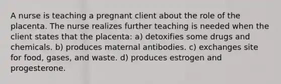 A nurse is teaching a pregnant client about the role of the placenta. The nurse realizes further teaching is needed when the client states that the placenta: a) detoxifies some drugs and chemicals. b) produces maternal antibodies. c) exchanges site for food, gases, and waste. d) produces estrogen and progesterone.