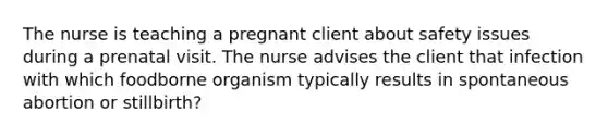 The nurse is teaching a pregnant client about safety issues during a prenatal visit. The nurse advises the client that infection with which foodborne organism typically results in spontaneous abortion or stillbirth?