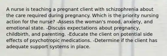 A nurse is teaching a pregnant client with schizophrenia about the care required during pregnancy. Which is the priority nursing action for the nurse? -Assess the woman's mood, anxiety, and emotional state. -Discuss expectations about pregnancy, childbirth, and parenting. -Educate the client on potential side effects of psychotropic medications. -Determine if the client has adequate support systems in place.