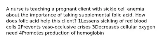 A nurse is teaching a pregnant client with sickle cell anemia about the importance of taking supplemental folic acid. How does folic acid help this client? 1Lessens sickling of red blood cells 2Prevents vaso-occlusive crises 3Decreases cellular oxygen need 4Promotes production of hemoglobin