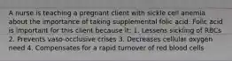 A nurse is teaching a pregnant client with sickle cell anemia about the importance of taking supplemental folic acid. Folic acid is important for this client because it: 1. Lessens sickling of RBCs 2. Prevents vaso-occlusive crises 3. Decreases cellular oxygen need 4. Compensates for a rapid turnover of red blood cells