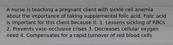 A nurse is teaching a pregnant client with sickle cell anemia about the importance of taking supplemental folic acid. Folic acid is important for this client because it: 1. Lessens sickling of RBCs 2. Prevents vaso-occlusive crises 3. Decreases cellular oxygen need 4. Compensates for a rapid turnover of red blood cells