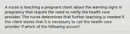 A nurse is teaching a pregnant client about the warning signs in pregnancy that require the need to notify the health care provider. The nurse determines that further teaching is needed if the client states that it is necessary to call the health care provider if which of the following occurs?