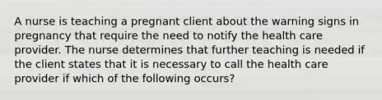 A nurse is teaching a pregnant client about the warning signs in pregnancy that require the need to notify the health care provider. The nurse determines that further teaching is needed if the client states that it is necessary to call the health care provider if which of the following occurs?