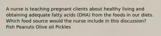 A nurse is teaching pregnant clients about healthy living and obtaining adequate fatty acids (DHA) from the foods in our diets. Which food source would the nurse include in this discussion? Fish Peanuts Olive oil Pickles