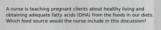 A nurse is teaching pregnant clients about healthy living and obtaining adequate fatty acids (DHA) from the foods in our diets. Which food source would the nurse include in this discussion?