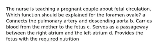 The nurse is teaching a pregnant couple about fetal circulation. Which function should be explained for the foramen ovale? a. Connects the pulmonary artery and descending aorta b. Carries blood from the mother to the fetus c. Serves as a passageway between the right atrium and the left atrium d. Provides the fetus with the required nutrition