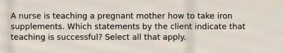 A nurse is teaching a pregnant mother how to take iron supplements. Which statements by the client indicate that teaching is successful? Select all that apply.