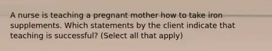 A nurse is teaching a pregnant mother how to take iron supplements. Which statements by the client indicate that teaching is successful? (Select all that apply)