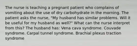 The nurse is teaching a pregnant patient who complains of vomiting about the use of dry carbohydrate in the morning. The patient asks the nurse, "My husband has similar problems. Will it be useful for my husband as well?" What can the nurse interpret from this? The husband has: Vena cava syndrome. Couvade syndrome. Carpal tunnel syndrome. Brachial plexus traction syndrome