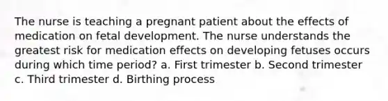 The nurse is teaching a pregnant patient about the effects of medication on fetal development. The nurse understands the greatest risk for medication effects on developing fetuses occurs during which time period? a. First trimester b. Second trimester c. Third trimester d. Birthing process