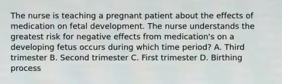 The nurse is teaching a pregnant patient about the effects of medication on fetal development. The nurse understands the greatest risk for negative effects from medication's on a developing fetus occurs during which time period? A. Third trimester B. Second trimester C. First trimester D. Birthing process