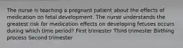 The nurse is teaching a pregnant patient about the effects of medication on fetal development. The nurse understands the greatest risk for medication effects on developing fetuses occurs during which time period? First trimester Third trimester Birthing process Second trimester