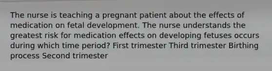 The nurse is teaching a pregnant patient about the effects of medication on fetal development. The nurse understands the greatest risk for medication effects on developing fetuses occurs during which time period? First trimester Third trimester Birthing process Second trimester