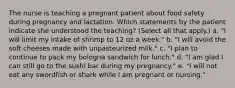 The nurse is teaching a pregnant patient about food safety during pregnancy and lactation. Which statements by the patient indicate she understood the teaching? (Select all that apply.) a. "I will limit my intake of shrimp to 12 oz a week." b. "I will avoid the soft cheeses made with unpasteurized milk." c. "I plan to continue to pack my bologna sandwich for lunch." d. "I am glad I can still go to the sushi bar during my pregnancy." e. "I will not eat any swordfish or shark while I am pregnant or nursing."