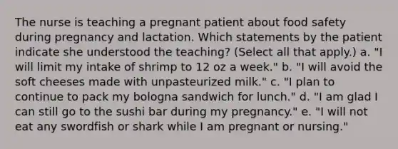 The nurse is teaching a pregnant patient about food safety during pregnancy and lactation. Which statements by the patient indicate she understood the teaching? (Select all that apply.) a. "I will limit my intake of shrimp to 12 oz a week." b. "I will avoid the soft cheeses made with unpasteurized milk." c. "I plan to continue to pack my bologna sandwich for lunch." d. "I am glad I can still go to the sushi bar during my pregnancy." e. "I will not eat any swordfish or shark while I am pregnant or nursing."