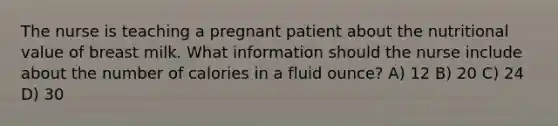 The nurse is teaching a pregnant patient about the nutritional value of breast milk. What information should the nurse include about the number of calories in a fluid ounce? A) 12 B) 20 C) 24 D) 30