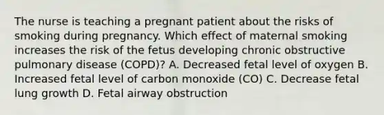 The nurse is teaching a pregnant patient about the risks of smoking during pregnancy. Which effect of maternal smoking increases the risk of the fetus developing chronic obstructive pulmonary disease (COPD)? A. Decreased fetal level of oxygen B. Increased fetal level of carbon monoxide (CO) C. Decrease fetal lung growth D. Fetal airway obstruction