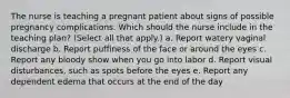 The nurse is teaching a pregnant patient about signs of possible pregnancy complications. Which should the nurse include in the teaching plan? (Select all that apply.) a. Report watery vaginal discharge b. Report puffiness of the face or around the eyes c. Report any bloody show when you go into labor d. Report visual disturbances, such as spots before the eyes e. Report any dependent edema that occurs at the end of the day