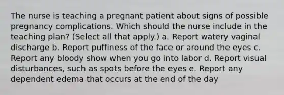 The nurse is teaching a pregnant patient about signs of possible pregnancy complications. Which should the nurse include in the teaching plan? (Select all that apply.) a. Report watery vaginal discharge b. Report puffiness of the face or around the eyes c. Report any bloody show when you go into labor d. Report visual disturbances, such as spots before the eyes e. Report any dependent edema that occurs at the end of the day