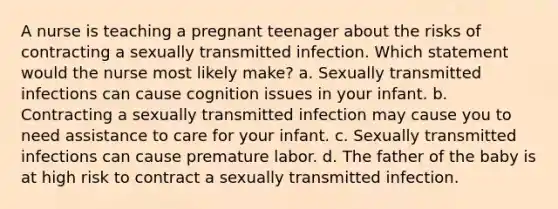 A nurse is teaching a pregnant teenager about the risks of contracting a sexually transmitted infection. Which statement would the nurse most likely make? a. Sexually transmitted infections can cause cognition issues in your infant. b. Contracting a sexually transmitted infection may cause you to need assistance to care for your infant. c. Sexually transmitted infections can cause premature labor. d. The father of the baby is at high risk to contract a sexually transmitted infection.