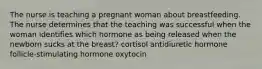 The nurse is teaching a pregnant woman about breastfeeding. The nurse determines that the teaching was successful when the woman identifies which hormone as being released when the newborn sucks at the breast? cortisol antidiuretic hormone follicle-stimulating hormone oxytocin