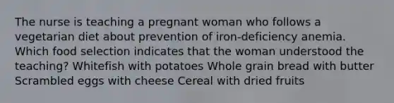 The nurse is teaching a pregnant woman who follows a vegetarian diet about prevention of iron-deficiency anemia. Which food selection indicates that the woman understood the teaching? Whitefish with potatoes Whole grain bread with butter Scrambled eggs with cheese Cereal with dried fruits