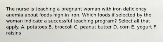 The nurse is teaching a pregnant woman with iron deficiency anemia about foods high in iron. Which foods if selected by the woman indicate a successful teaching program? Select all that apply. A. potatoes B. broccoli C. peanut butter D. corn E. yogurt F. raisins