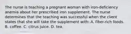 The nurse is teaching a pregnant woman with iron-deficiency anemia about her prescribed iron supplement. The nurse determines that the teaching was successful when the client states that she will take the supplement with: A. fiber-rich foods. B. coffee. C. citrus juice. D. tea.