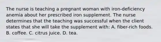 The nurse is teaching a pregnant woman with iron-deficiency anemia about her prescribed iron supplement. The nurse determines that the teaching was successful when the client states that she will take the supplement with: A. fiber-rich foods. B. coffee. C. citrus juice. D. tea.