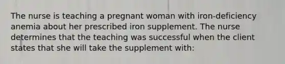 The nurse is teaching a pregnant woman with iron-deficiency anemia about her prescribed iron supplement. The nurse determines that the teaching was successful when the client states that she will take the supplement with: