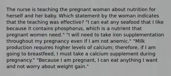 The nurse is teaching the pregnant woman about nutrition for herself and her baby. Which statement by the woman indicates that the teaching was effective? "I can eat any seafood that I like because it contains phosphorus, which is a nutrient that pregnant women need." "I will need to take iron supplementation throughout my pregnancy even if I am not anemic." "Milk production requires higher levels of calcium; therefore, if I am going to breastfeed, I must take a calcium supplement during pregnancy." "Because I am pregnant, I can eat anything I want and not worry about weight gain."