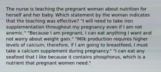 The nurse is teaching the pregnant woman about nutrition for herself and her baby. Which statement by the woman indicates that the teaching was effective? "I will need to take iron supplementation throughout my pregnancy even if I am not anemic." "Because I am pregnant, I can eat anything I want and not worry about weight gain." "Milk production requires higher levels of calcium; therefore, if I am going to breastfeed, I must take a calcium supplement during pregnancy." "I can eat any seafood that I like because it contains phosphorus, which is a nutrient that pregnant women need."