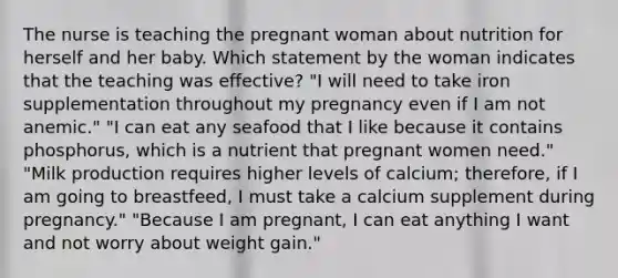 The nurse is teaching the pregnant woman about nutrition for herself and her baby. Which statement by the woman indicates that the teaching was effective? "I will need to take iron supplementation throughout my pregnancy even if I am not anemic." "I can eat any seafood that I like because it contains phosphorus, which is a nutrient that pregnant women need." "Milk production requires higher levels of calcium; therefore, if I am going to breastfeed, I must take a calcium supplement during pregnancy." "Because I am pregnant, I can eat anything I want and not worry about weight gain."