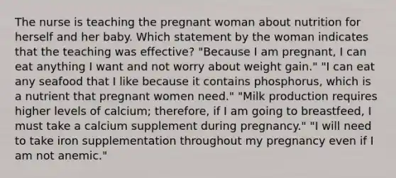 The nurse is teaching the pregnant woman about nutrition for herself and her baby. Which statement by the woman indicates that the teaching was effective? "Because I am pregnant, I can eat anything I want and not worry about weight gain." "I can eat any seafood that I like because it contains phosphorus, which is a nutrient that pregnant women need." "Milk production requires higher levels of calcium; therefore, if I am going to breastfeed, I must take a calcium supplement during pregnancy." "I will need to take iron supplementation throughout my pregnancy even if I am not anemic."