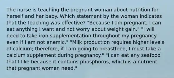 The nurse is teaching the pregnant woman about nutrition for herself and her baby. Which statement by the woman indicates that the teaching was effective? "Because I am pregnant, I can eat anything I want and not worry about weight gain." "I will need to take iron supplementation throughout my pregnancy even if I am not anemic." "Milk production requires higher levels of calcium; therefore, if I am going to breastfeed, I must take a calcium supplement during pregnancy." "I can eat any seafood that I like because it contains phosphorus, which is a nutrient that pregnant women need."