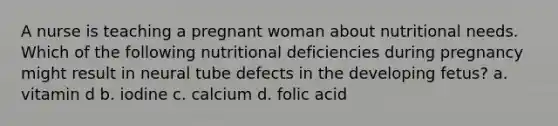 A nurse is teaching a pregnant woman about nutritional needs. Which of the following nutritional deficiencies during pregnancy might result in neural tube defects in the developing fetus? a. vitamin d b. iodine c. calcium d. folic acid