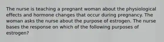 The nurse is teaching a pregnant woman about the physiological effects and hormone changes that occur during pregnancy. The woman asks the nurse about the purpose of estrogen. The nurse bases the response on which of the following purposes of estrogen?