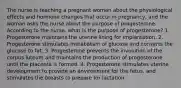 The nurse is teaching a pregnant woman about the physiological effects and hormone changes that occur in pregnancy, and the woman asks the nurse about the purpose of progesterone. According to the nurse, what is the purpose of progesterone? 1. Progesterone maintains the uterine lining for implantation. 2. Progesterone stimulates metabolism of glucose and converts the glucose to fat. 3. Progesterone prevents the involution of the corpus luteum and maintains the production of progesterone until the placenta is formed. 4. Progesterone stimulates uterine development to provide an environment for the fetus, and stimulates the breasts to prepare for lactation.