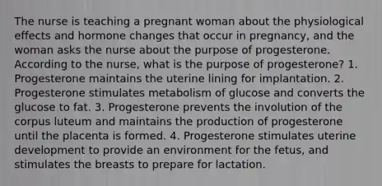 The nurse is teaching a pregnant woman about the physiological effects and hormone changes that occur in pregnancy, and the woman asks the nurse about the purpose of progesterone. According to the nurse, what is the purpose of progesterone? 1. Progesterone maintains the uterine lining for implantation. 2. Progesterone stimulates metabolism of glucose and converts the glucose to fat. 3. Progesterone prevents the involution of the corpus luteum and maintains the production of progesterone until the placenta is formed. 4. Progesterone stimulates uterine development to provide an environment for the fetus, and stimulates the breasts to prepare for lactation.