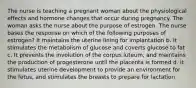 The nurse is teaching a pregnant woman about the physiological effects and hormone changes that occur during pregnancy. The woman asks the nurse about the purpose of estrogen. The nurse bases the response on which of the following purposes of estrogen? It maintains the uterine lining for implantation b. It stimulates the metabolism of glucose and coverts glucose to fat c. It prevents the involution of the corpus luteum, and maintains the production of progesterone until the placenta is formed d. it stimulates uterine development to provide an environment for the fetus, and stimulates the breasts to prepare for lactation