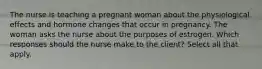 The nurse is teaching a pregnant woman about the physiological effects and hormone changes that occur in pregnancy. The woman asks the nurse about the purposes of estrogen. Which responses should the nurse make to the client? Select all that apply.